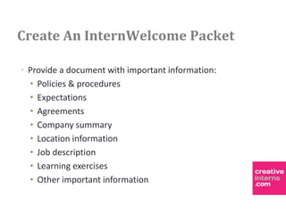 Create An InternWelcome Packet

• Provide a document with important information:
  • Policies & procedures
  • Expectations
  • Agreements
  • Company summary
  • Location information
  • Job description
  • Learning exercises
  • Other important information
 