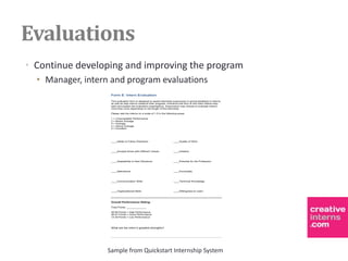 Evaluations
• Continue developing and improving the program
  • Manager, intern and program evaluations
                    Form E: Intern Evaluation
                    This evaluation form is designed to assist internship supervisors in giving feedback to interns
                    as well as help interns measure their progress. Introduce this form to the intern before they
                    start and explain the evaluation expectations. Supervisors may choose to evaluate interns
                    more than once depending on the length of the internship.

                    Please rate the interns on a scale of 1-5 in the following areas:

                    1   =   Unacceptable Performance
                    2   =   Below Average
                    3   =   Average
                    4   =   Above Average
                    5   =   Excellent




                    ____Ability to Follow Directions                      ____Quality of Work



                    ____Accepts those with Different Values               ____Initiative



                    ____Adaptability to New Situations                    ____Potential for the Profession



                    ____Attendance                                        ____Punctuality



                    ____Communication Skills                              ____Technical Knowledge



                    ____Organizational Skills                             ____Willingness to Learn




                    Overall Performance Rating:

                    Total Points: _____________

                    48-60 Points = High Performance
                    36-47 Points = Good Performance
                    12-35 Points = Low Performance




                    What are the intern’s greatest strengths?




                   Sample from Quickstart Internship System
 