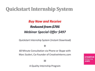 Quickstart Internship System

           Buy Now and Receive
            Reduced from $795
         Webinar Special Offer $497

     Quickstart Internship System (Instant Download)

                           +
     60 Minute Consultation via Phone or Skype with
     Marc Scoleri, Co-Founder of CreativeInterns.com

                           =
              A Quality Internship Program
 