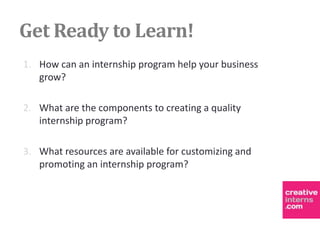 Get Ready to Learn!
1. How can an internship program help your business
   grow?

2. What are the components to creating a quality
   internship program?

3. What resources are available for customizing and
   promoting an internship program?
 