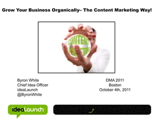 Grow Your Business Organically– The Content Marketing Way! Byron White Chief Idea Officer ideaLaunch @ByronWhite DMA 2011 Boston October 4th, 2011 