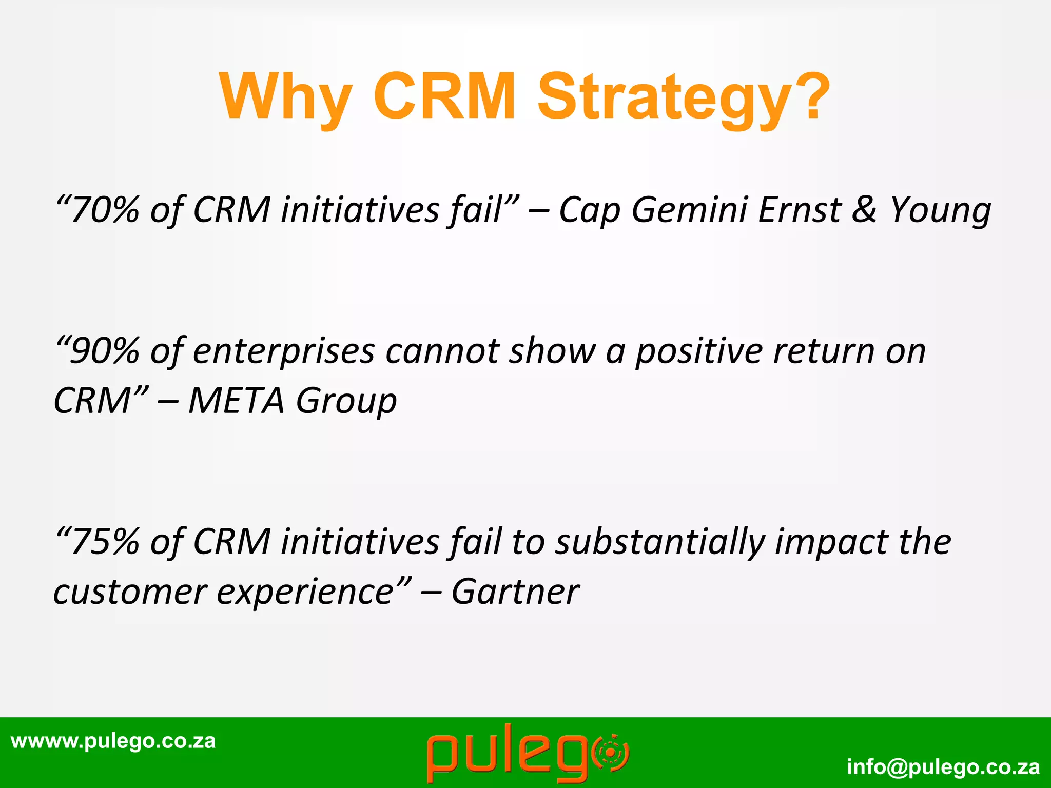 wwww.pulego.co.za
info@pulego.co.za
Why CRM Strategy?
“70% of CRM initiatives fail” – Cap Gemini Ernst & Young
“90% of enterprises cannot show a positive return on
CRM” – META Group
“75% of CRM initiatives fail to substantially impact the
customer experience” – Gartner
 