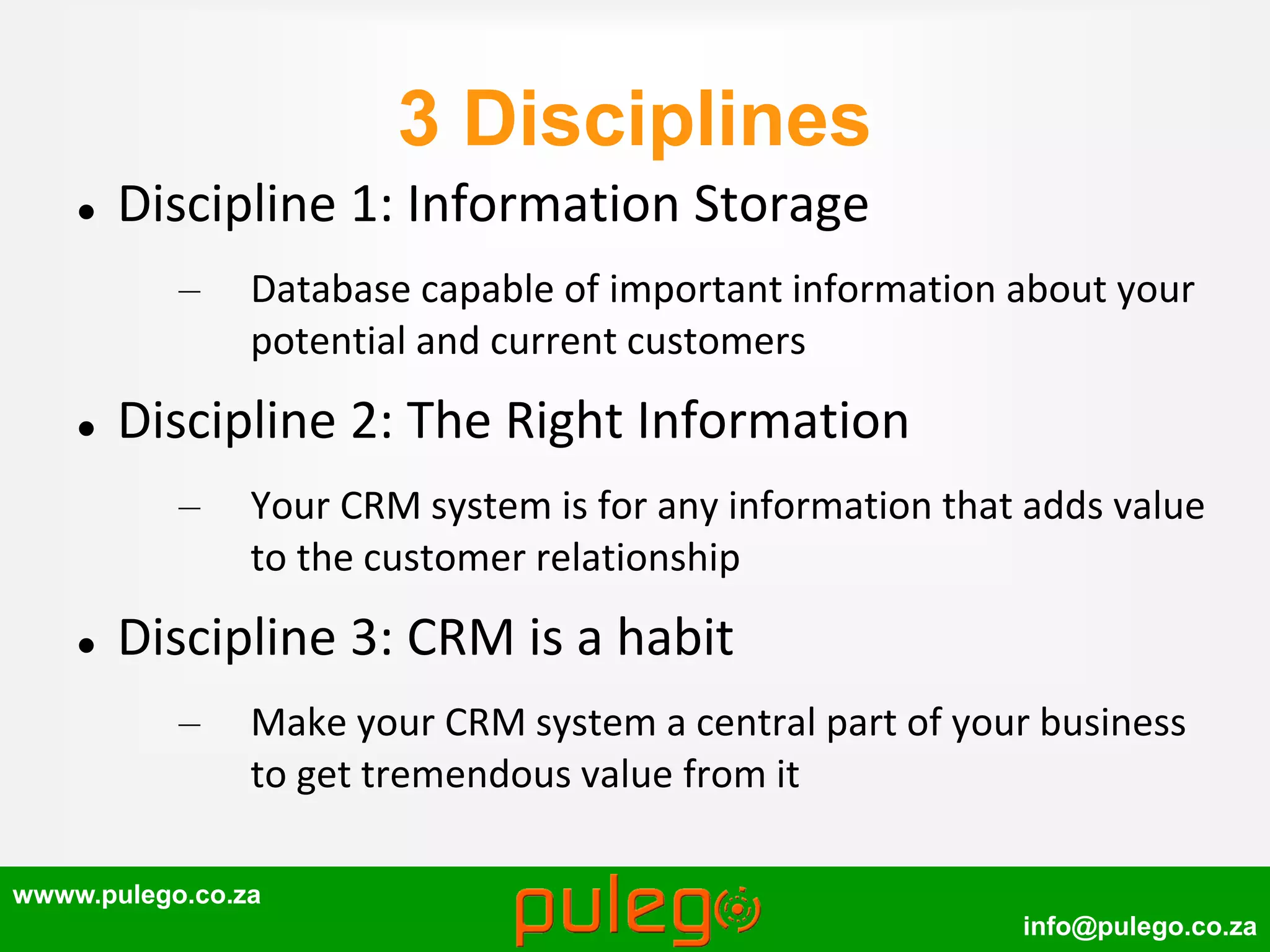 wwww.pulego.co.za
info@pulego.co.za
3 Disciplines
 Discipline 1: Information Storage
– Database capable of important information about your
potential and current customers
 Discipline 2: The Right Information
– Your CRM system is for any information that adds value
to the customer relationship
 Discipline 3: CRM is a habit
– Make your CRM system a central part of your business
to get tremendous value from it
 
