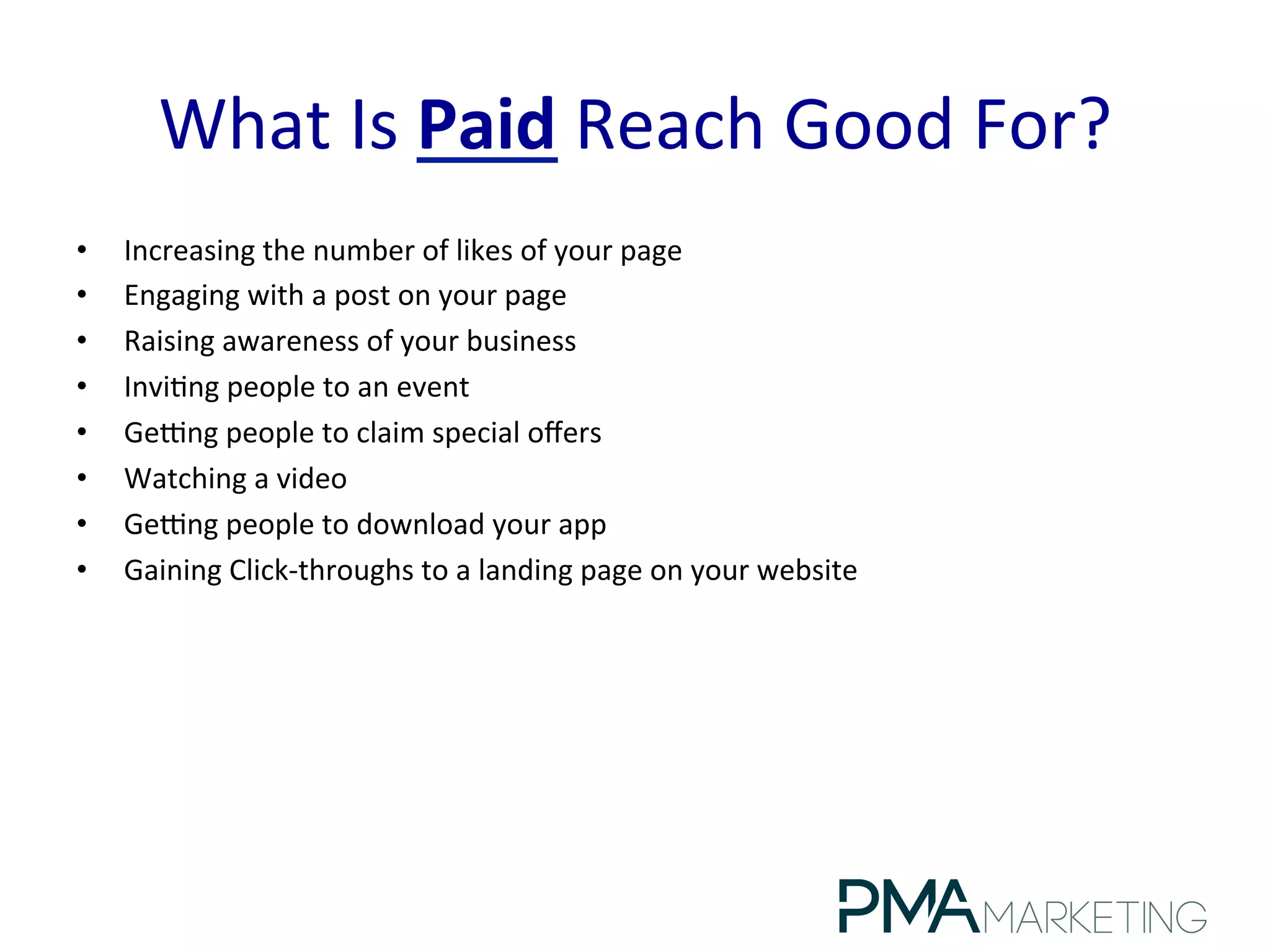 What	
  Is	
  Paid	
  Reach	
  Good	
  For?	
  
•  Increasing	
  the	
  number	
  of	
  likes	
  of	
  your	
  page	
  
•  Engaging	
  with	
  a	
  post	
  on	
  your	
  page	
  
•  Raising	
  awareness	
  of	
  your	
  business	
  
•  Invi.ng	
  people	
  to	
  an	
  event	
  
•  Gepng	
  people	
  to	
  claim	
  special	
  oﬀers	
  
•  Watching	
  a	
  video	
  
•  Gepng	
  people	
  to	
  download	
  your	
  app	
  
•  Gaining	
  Click-­‐throughs	
  to	
  a	
  landing	
  page	
  on	
  your	
  website	
  
 