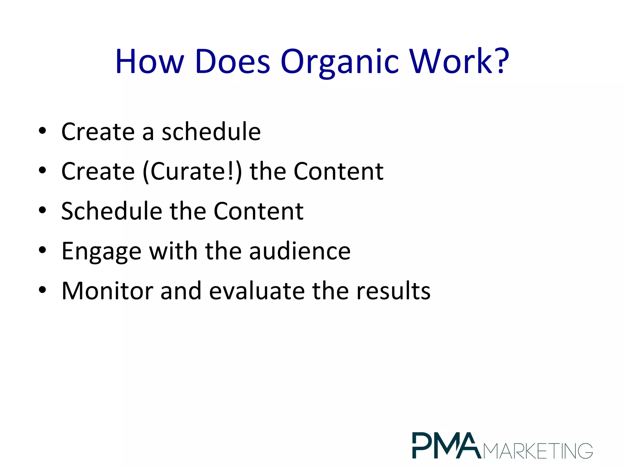 How	
  Does	
  Organic	
  Work?	
  
•  Create	
  a	
  schedule	
  
•  Create	
  (Curate!)	
  the	
  Content	
  
•  Schedule	
  the	
  Content	
  
•  Engage	
  with	
  the	
  audience	
  
•  Monitor	
  and	
  evaluate	
  the	
  results	
  
 