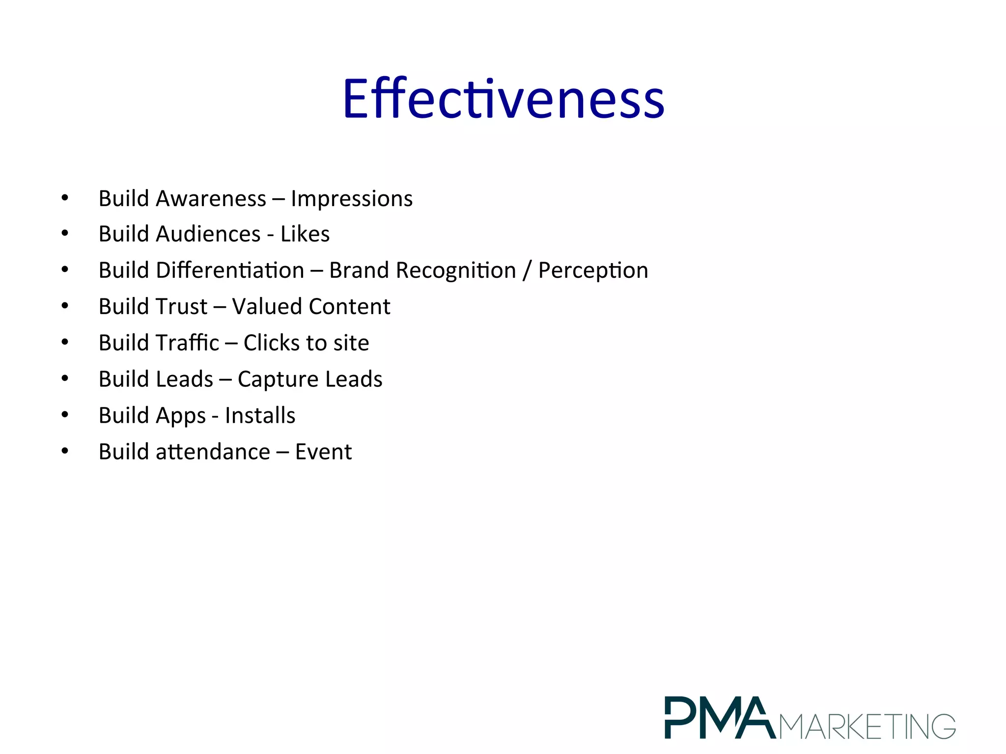 Eﬀec.veness	
  
•  Build	
  Awareness	
  –	
  Impressions	
  
•  Build	
  Audiences	
  -­‐	
  Likes	
  
•  Build	
  Diﬀeren.a.on	
  –	
  Brand	
  Recogni.on	
  /	
  Percep.on	
  
•  Build	
  Trust	
  –	
  Valued	
  Content	
  
•  Build	
  Traﬃc	
  –	
  Clicks	
  to	
  site	
  
•  Build	
  Leads	
  –	
  Capture	
  Leads	
  
•  Build	
  Apps	
  -­‐	
  Installs	
  
•  Build	
  alendance	
  –	
  Event	
  
 