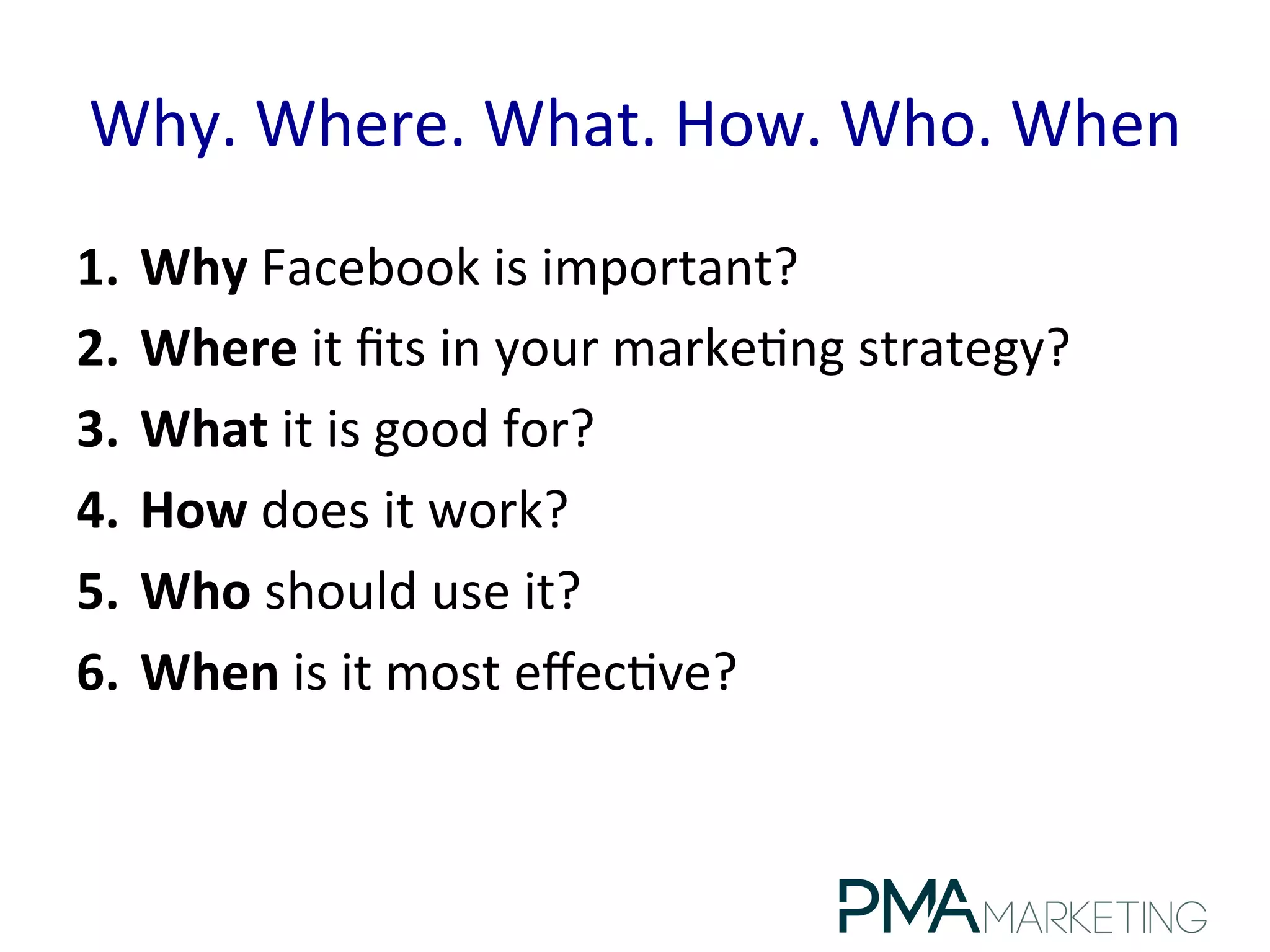 Why.	
  Where.	
  What.	
  How.	
  Who.	
  When	
  
1.  Why	
  Facebook	
  is	
  important?	
  
2.  Where	
  it	
  ﬁts	
  in	
  your	
  marke.ng	
  strategy?	
  
3.  What	
  it	
  is	
  good	
  for?	
  
4.  How	
  does	
  it	
  work?	
  
5.  Who	
  should	
  use	
  it?	
  
6.  When	
  is	
  it	
  most	
  eﬀec.ve?	
  
 