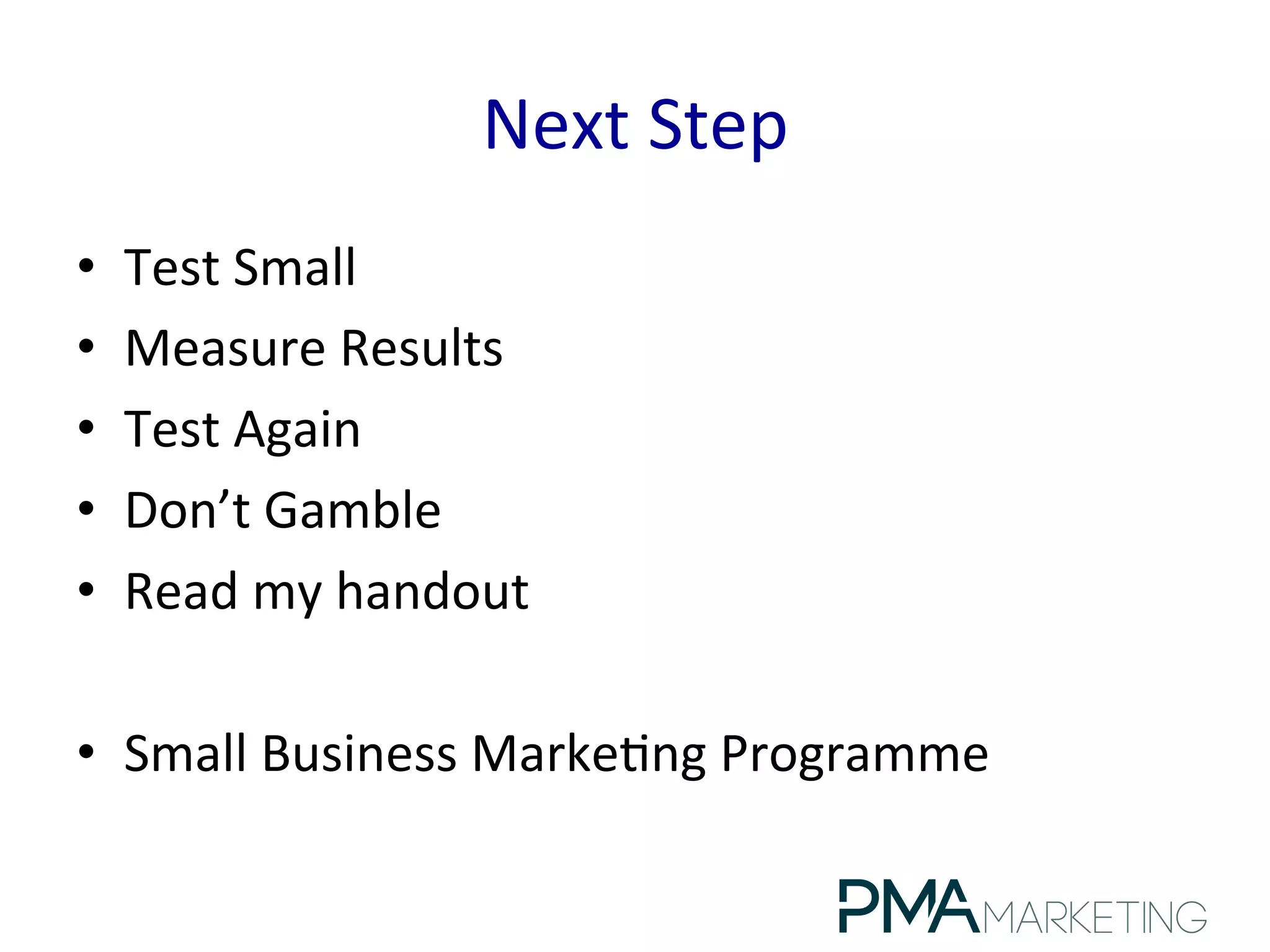Next	
  Step	
  
•  Test	
  Small	
  
•  Measure	
  Results	
  
•  Test	
  Again	
  
•  Don’t	
  Gamble	
  
•  Read	
  my	
  handout	
  
•  Small	
  Business	
  Marke.ng	
  Programme	
  
 