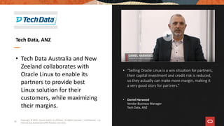 • “Selling Oracle Linux is a win situation for partners,
their capital investment and credit risk is reduced,
so they actually can make more margin, making it
a very good story for partners.”
• Daniel Harwood
Vendor Business Manager
Tech Data, ANZ
• Tech Data Australia and New
Zeeland collaborates with
Oracle Linux to enable its
partners to provide best
Linux solution for their
customers, while maximizing
their margins.
Tech Data, ANZ
Copyright © 2019, Oracle and/or its affiliates. All rights reserved. | Confidential - For
Internal and Authorized OPN Partners Use Only
34
 