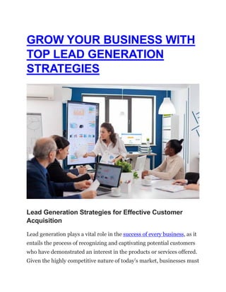 GROW YOUR BUSINESS WITH
TOP LEAD GENERATION
STRATEGIES
Lead Generation Strategies for Effective Customer
Acquisition
Lead generation plays a vital role in the success of every business, as it
entails the process of recognizing and captivating potential customers
who have demonstrated an interest in the products or services offered.
Given the highly competitive nature of today’s market, businesses must
 