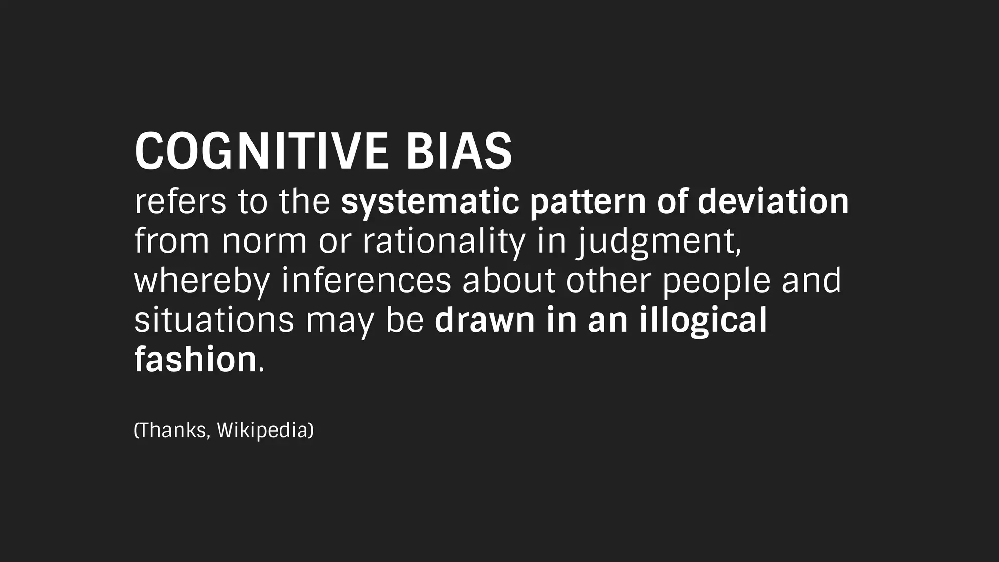 COGNITIVE BIAS
refers to the systematic pattern of deviation
from norm or rationality in judgment,
whereby inferences about other people and
situations may be drawn in an illogical
fashion.
(Thanks, Wikipedia)
 
