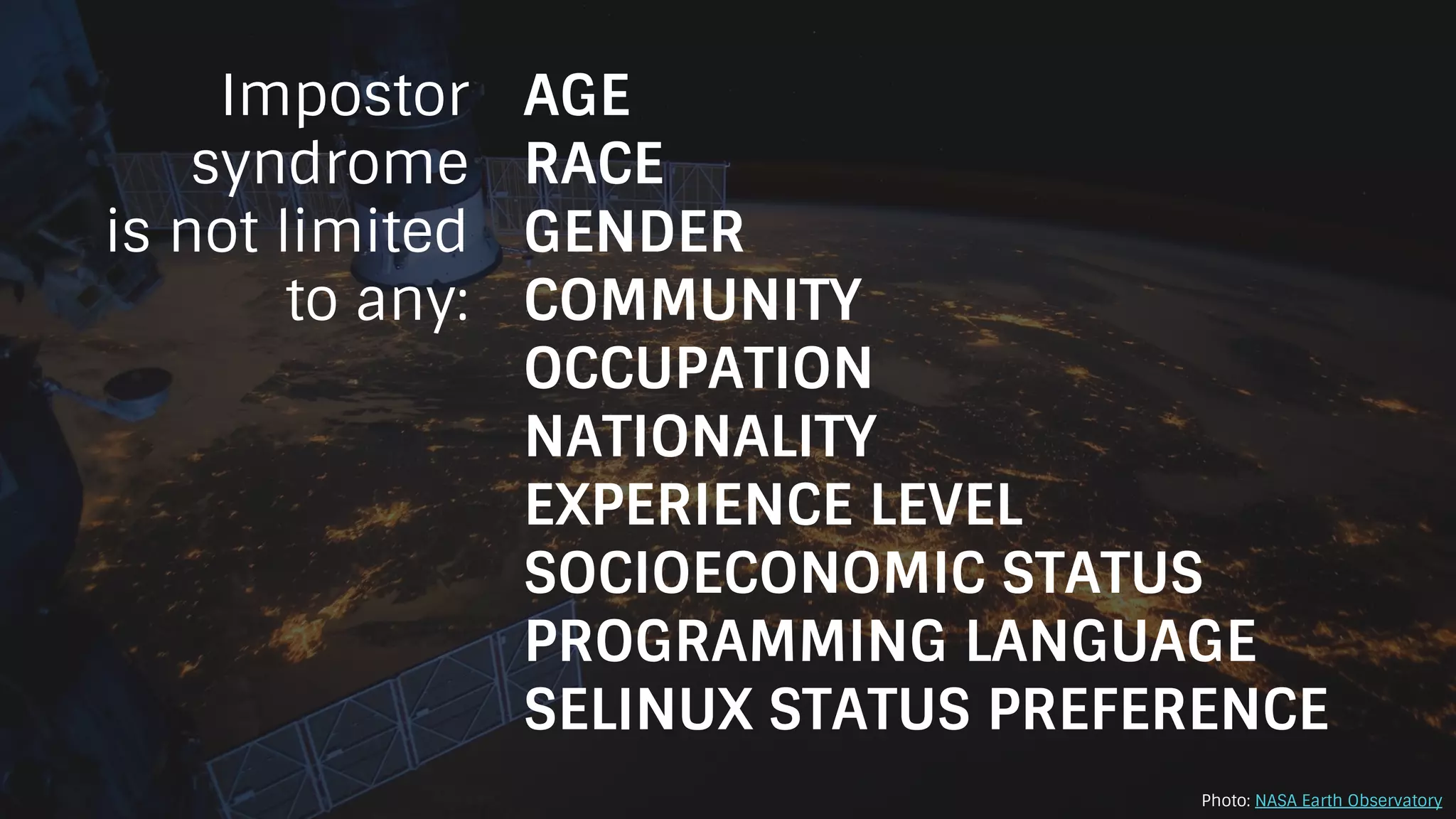 Impostor
syndrome
is not limited
to any:
AGE
RACE
GENDER
COMMUNITY
OCCUPATION
NATIONALITY
EXPERIENCE LEVEL
SOCIOECONOMIC STATUS
PROGRAMMING LANGUAGE
SELINUX STATUS PREFERENCE
Photo: NASA Earth Observatory
 