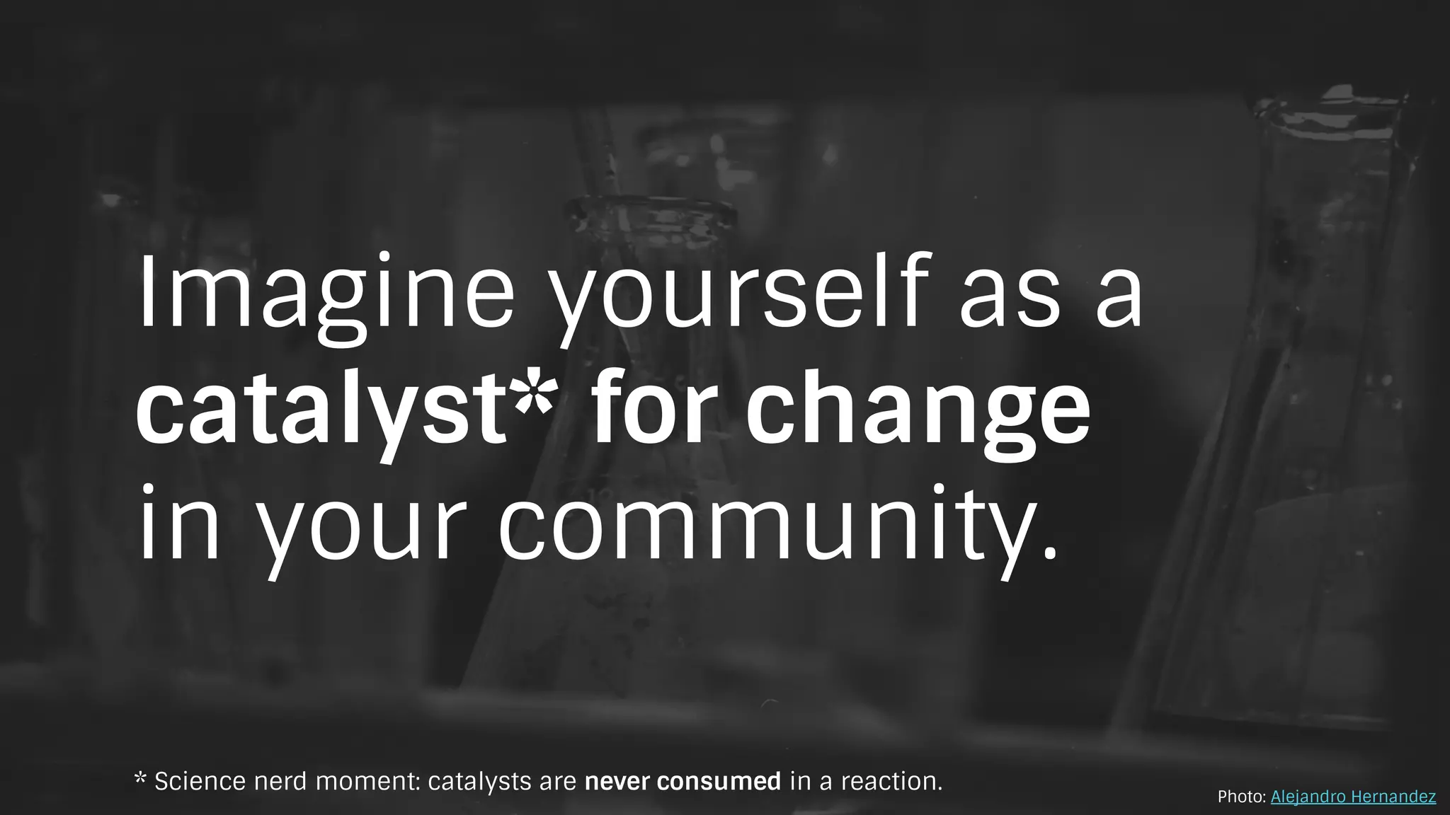 Imagine yourself as a
catalyst* for change
in your community.
Photo: Alejandro Hernandez
* Science nerd moment: catalysts are never consumed in a reaction.
 