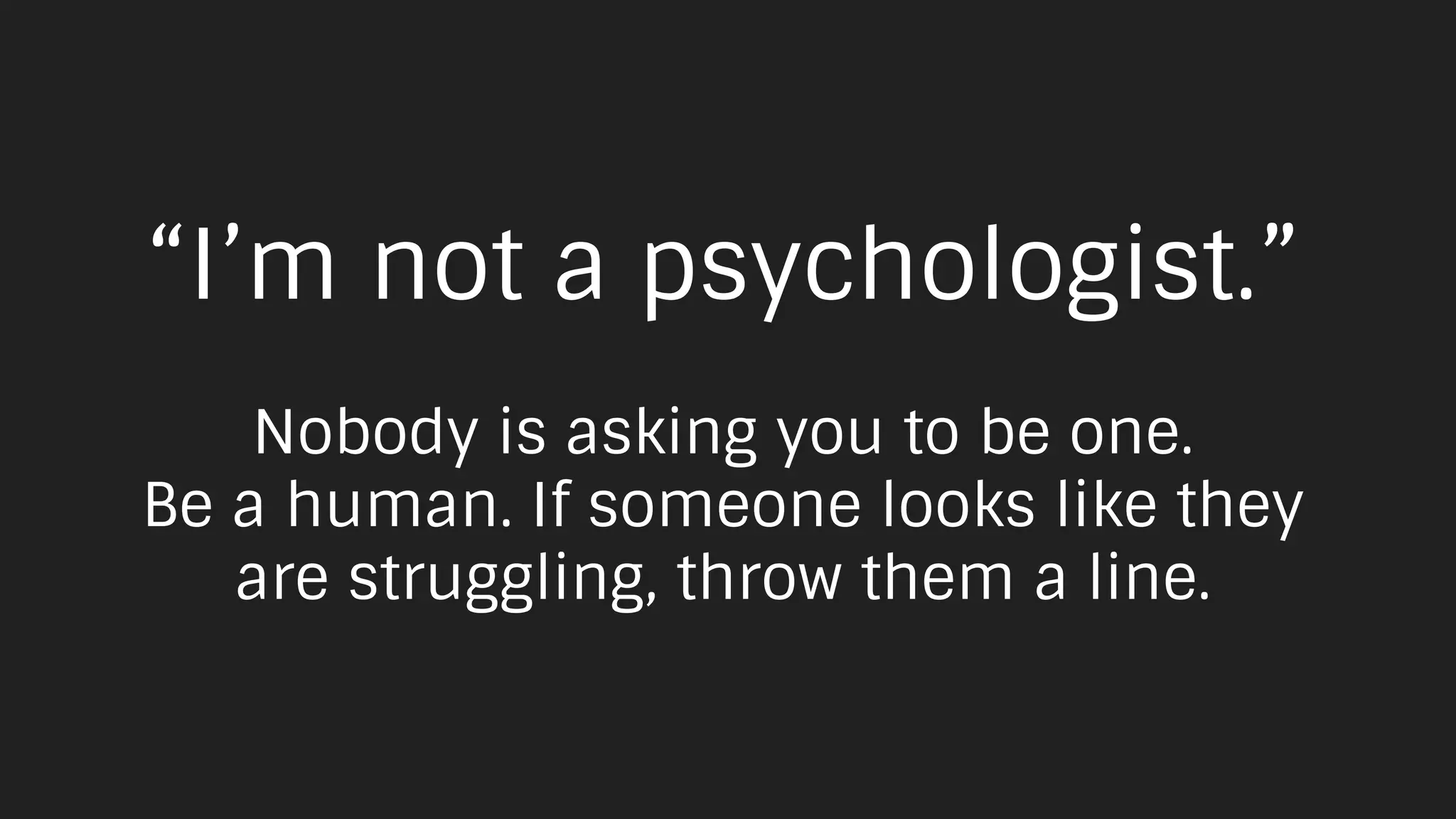 “I’m not a psychologist.”
Nobody is asking you to be one.
Be a human. If someone looks like they
are struggling, throw them a line.
 