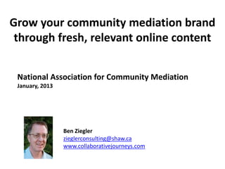 Grow your community mediation brand
through fresh, relevant online content
National Association for Community Mediation
January, 2013
Ben Ziegler
zieglerconsulting@shaw.ca
www.collaborativejourneys.com
 