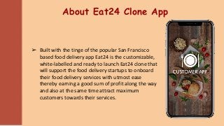 About Eat24 Clone App
➢ Built with the tinge of the popular San Francisco
based food delivery app Eat24 is the customizable,
white-labelled and ready to launch Eat24 clone that
will support the food delivery startups to onboard
their food delivery services with utmost ease
thereby earning a good sum of profit along the way
and also at the same time attract maximum
customers towards their services.
 