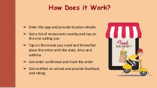 How Does it Work?
➢ Enter the app and provide location details
➢ Get a list of restaurants nearby and tap on
the one suiting you
➢ Tap on the meals you need and thereafter
place the order with the date, time and
address
➢ Get order confirmed and track the order
➢ Get notified on arrival and provide feedback
and rating.
 