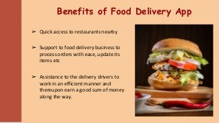 Benefits of Food Delivery App
➢ Quick access to restaurants nearby
➢ Support to food delivery business to
process orders with ease, update its
items etc
➢ Assistance to the delivery drivers to
work in an efficient manner and
thereupon earn a good sum of money
along the way.
 