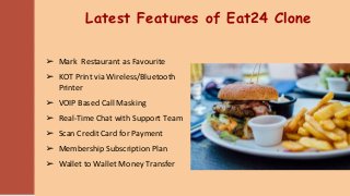 Latest Features of Eat24 Clone
➢ Mark Restaurant as Favourite
➢ KOT Print via Wireless/Bluetooth
Printer
➢ VOIP Based Call Masking
➢ Real-Time Chat with Support Team
➢ Scan Credit Card for Payment
➢ Membership Subscription Plan
➢ Wallet to Wallet Money Transfer
 