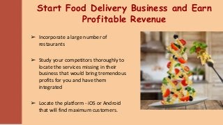 Start Food Delivery Business and Earn
Profitable Revenue
➢ Incorporate a large number of
restaurants
➢ Study your competitors thoroughly to
locate the services missing in their
business that would bring tremendous
profits for you and have them
integrated
➢ Locate the platform - iOS or Android
that will find maximum customers.
 