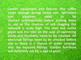 Garden equipment and fixtures also suffer
some damage during heavy rain. Sprinklers
and pipelines need to be
cleaned professionally before putting them
to use as the chances of soil clogging the
network is quite high. The inlet and outlet
pipes and the tiles on the wall of swimming
pools and fountains need to be cleaned. All
electrical fittings need to be checked before
use as there is a chance of water seepage
into the exposed fittings. Garden furniture
will definitely ask for a dab of paint.
 