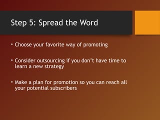 Step 5: Spread the Word
• Choose your favorite way of promoting
• Consider outsourcing if you don’t have time to
learn a new strategy
• Make a plan for promotion so you can reach all
your potential subscribers
 