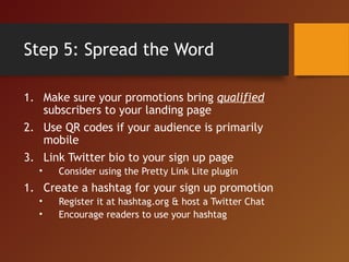 Step 5: Spread the Word
1. Make sure your promotions bring qualified
subscribers to your landing page
2. Use QR codes if your audience is primarily
mobile
3. Link Twitter bio to your sign up page
• Consider using the Pretty Link Lite plugin
1. Create a hashtag for your sign up promotion
• Register it at hashtag.org & host a Twitter Chat
• Encourage readers to use your hashtag
 