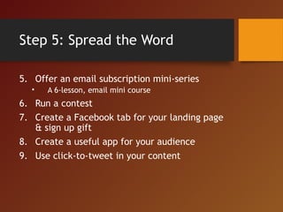 Step 5: Spread the Word
5. Offer an email subscription mini-series
• A 6-lesson, email mini course
6. Run a contest
7. Create a Facebook tab for your landing page
& sign up gift
8. Create a useful app for your audience
9. Use click-to-tweet in your content
 