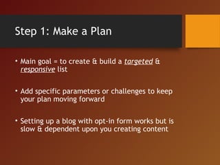 Step 1: Make a Plan
• Main goal = to create & build a targeted &
responsive list
• Add specific parameters or challenges to keep
your plan moving forward
• Setting up a blog with opt-in form works but is
slow & dependent upon you creating content
 