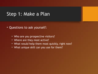 Step 1: Make a Plan
• Questions to ask yourself:
• Who are you prospective visitors?
• Where are they most active?
• What would help them most quickly, right now?
• What unique skill can you use for them?
 