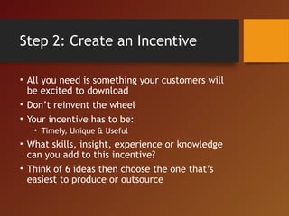 Step 2: Create an Incentive
• All you need is something your customers will
be excited to download
• Don’t reinvent the wheel
• Your incentive has to be:
• Timely, Unique & Useful
• What skills, insight, experience or knowledge
can you add to this incentive?
• Think of 6 ideas then choose the one that’s
easiest to produce or outsource
 