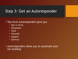 Step 3: Get an Autoresponder
• Top-level autoresponders give you
• Opt in forms
• Templates
• Tools
• Tutorials
• Support
• Services
• Autoresponders allow you to automate your
list building
 