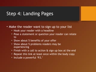 Step 4: Landing Pages
• Make the reader want to sign up to your list
• Hook your reader with a headline
• Pose a statement or question your reader can relate
to
• Show about 5 benefits of your offer
• Show about 5 problems readers may be
experiencing
• Finish with a call to action & sign up box at the end
• Repeat this link at least once within the body copy
• Include a powerful ‘P.S.’
 