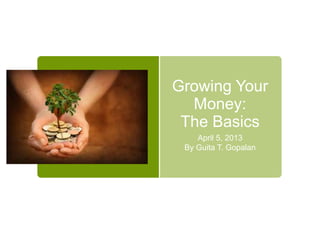 Growing Your
Money:
The Basics
April 5, 2013
By Guita T. Gopalan

 