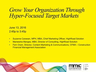 Grow Your Organization Through
Hyper-Focused Target Markets
June 13, 2016
2:45p to 3:45p
• Suzanne Carawan, MPH, MBA, Chief Marketing Officer, HighRoad Solution
• Maneesha Manges, MBA, Director of Consulting, HighRoad Solution
• Fern Oram, Director, Content Marketing & Communications, CFMA – Construction
Financial Management Association
 