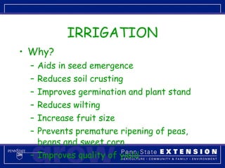 IRRIGATION Why? Aids in seed emergence Reduces soil crusting Improves germination and plant stand Reduces wilting Increase fruit size  Prevents premature ripening of peas, beans and sweet corn Improves quality of yield 