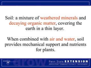 Soil: a mixture of  weathered minerals  and  decaying organic matter , covering the earth in a thin layer.  When combined with  air and water , soil provides mechanical support and nutrients for plants. 