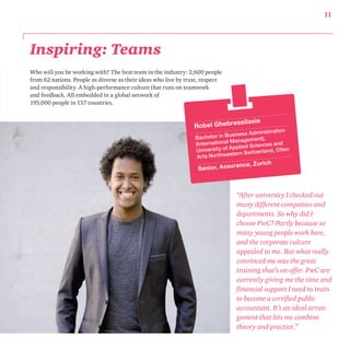11 
Inspiring: Teams 
Who will you be working with? The best team in the industry: 2,600 people 
from 62 nations. People as diverse as their ideas who live by trust, respect 
and responsibility. A high-performance culture that runs on teamwork 
and feedback. All embedded in a global network of 
195,000 people in 157 countries. 
Robel Ghebressilasie 
Bachelor in Business Administration 
(International Management), 
Univer sity of Applied Sciences and 
A rts Northwestern Swit zer land, Olten 
Senior, Assurance, Zurich 
“After university I checked out 
many different companies and 
departments. So why did I 
choose PwC? Partly because so 
many young people work here, 
and the corporate culture 
appealed to me. But what really 
convinced me was the great 
training that’s on offer. PwC are 
currently giving me the time and 
financial support I need to train 
to become a certified public 
accountant. It’s an ideal arran-gement 
that lets me combine 
theory and practice.” 
 