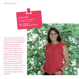12 Inspiring: Teams 
Sandra Ragaz 
PhD, Swiss Federal Institute of 
Technology (ETH), Zurich 
Senior Manager, 
Tax & Lega l S er vic es, Zurich 
“I love my job as a VAT consul-tant 
at PwC. Even as an assistant 
I was given plenty of challenges 
and the opportunity to get 
involved in client projects. 
Thanks to the support of my 
team I look forward to every 
day at work and the career I’m 
building. The respectful way 
people interact and the trust 
that’s been shown to me ever 
since I started soon convinced 
me I’d made the right choice. 
I also have a personal coach who 
helps me continually discover 
new talent in myself, realise 
my potential and stay true to 
my path.” 
 