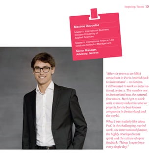 Inspiring: Teams 13 
Maxime Dubouloz 
Master in International Business, 
Dresden University of 
Applied Sciences 
Master in International Finance, Lille 
Graduate School of Management 
Senior Manager, 
Advisory, Geneva 
“After six years as an M&A 
consultant in Paris I moved back 
to Switzerland − to Geneva. 
I still wanted to work on interna-tional 
projects. The number one 
in Switzerland was the natural 
first choice. Here I get to work 
with so many industries and on 
projects for the best-known 
companies in Switzerland and 
the world. 
What I particularly like about 
PwC is the challenging, varied 
work, the international flavour, 
the highly developed team 
spirit and the culture of open 
feedback. Things I experience 
every single day.” 
 