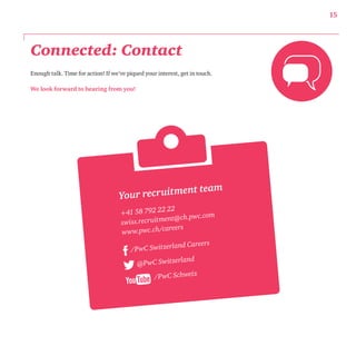 Connected: Contact 
Enough talk. Time for action! If we’ve piqued your interest, get in touch. 
We look forward to hearing from you! 
15 
Your recruitment team 
+41 58 792 22 22 
swi ss.recruit ment@ch.p wc.com 
www.pwc.ch/careers 
/P wC Switzerland Careers 
@PwC Switzerland 
/P wC Schweiz 
 