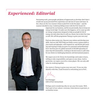 Experienced: Editorial 
Fascinating work, great people and plenty of opportunity to develop: that’s how I 
would sum up my personal PwC experience over the last 27 years and more. In 
fact, these are the very reasons I chose to join PwC in the first place – and the 
reasons I decided to stay. I ended up falling in love with the PwC brand. It’s 
important for our business, and for me personally, that we keep our 
energy levels high. To make sure this happens, we’ve come up with 
an ‘energy’ programme designed to help our people be full of 
energy not only when they’re with our clients, but in their free time 
as well. We call this programme ‘Energy to grow your own way’. 
Find out what excites you. Discover your talents and develop your 
skills. And our role? We’ll help you build a career custom-made to 
your needs and aptitudes, with targeted on- and off-the-job coach-ing 
and training to help you grow on a personal and professional 
level. You’ll be part of a global network of 195,000 specialists of 
more than 60 nationalities, working in the best teams to add value 
for our clients on challenging domestic and international projects. 
We expect you to be thirsty for knowledge and ready to learn, 
willing to take responsibility and open to new ideas. And in 
particular, we expect you to be a team player. We can only add 
value by working together. 
Our motto is ‘Energy to grow your own way’. If you can also 
identify with that, I look forward to welcoming you to PwC. 
Urs Honegger 
CEO of PwC Switzerland 
Perhaps you’re wondering why we use your first name. Well, 
that’s part of our culture: everyone, from interns to partners, is 
on familiar terms. 
 