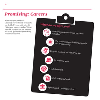 4 
Where will your path lead? 
Ultimately you’re the only person who 
can decide. It’s your path, after all. 
Follow your own way, and we’ll be at 
your side to encourage and spur you 
on. At PwC you certainly have many 
roads to choose from. 
What do we offer you? 
A tailor-made career to suit you as an 
individual 
The opportunit y to develop personally 
and professionally 
Targeted coaching, on and of f the job 
An inspiring team 
A global network 
Rich and varied work 
Sophisticated, challenging clients 
Promising: Careers 
 