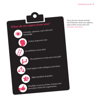 Promising: Careers 5 
That’s the deal. Sound exciting? 
You’ll find more about your opportu-nities 
at PwC on our career site 
www.pwc.ch/careers. 
What do we expect f rom you? 
Curiosit y, openness, and a thirst for 
knowledge 
A clear, long-term view 
An ambitious career plan 
The initiative to create your own path 
Good rapport with colleagues and clients 
High standard s of quality 
Flexibility in terms of time, location and 
your place within the organisation 
 