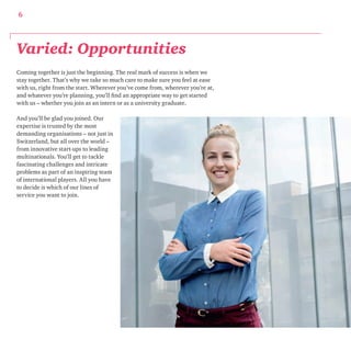 6 
Varied: Opportunities 
Coming together is just the beginning. The real mark of success is when we 
stay together. That’s why we take so much care to make sure you feel at ease 
with us, right from the start. Wherever you’ve come from, wherever you’re at, 
and whatever you’re planning, you’ll find an appropriate way to get started 
with us – whether you join as an intern or as a university graduate. 
And you’ll be glad you joined. Our 
expertise is trusted by the most 
demanding organisations – not just in 
Switzerland, but all over the world – 
from innovative start-ups to leading 
multinationals. You’ll get to tackle 
fascinating challenges and intricate 
problems as part of an inspiring team 
of international players. All you have 
to decide is which of our lines of 
service you want to join. 
 