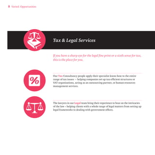 8 Varied: Opportunities 
Tax & Legal Services 
If you have a sharp eye for the legal fine print or a sixth sense for tax, 
this is the place for you. 
Our Tax Consultancy people apply their specialist know-how to the entire 
range of tax issues − helping companies set up tax-efficient structures or 
VAT organisations, acting as an outsourcing partner, or human resources 
management services. 
The lawyers in our Legal team bring their experience to bear on the intricacies 
of the law – helping clients with a whole range of legal matters from setting up 
legal frameworks to dealing with government offices. 
 