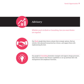 Varied: Opportunities 9 
Advisory 
Whether you’re in Deals or Consulting, here too smart brains 
are required. 
Our Deals people help clients evaluate their strategic options, find out 
whether their planned transaction has a future, and support them with 
implementing the deal. 
Our people in Consulting formulate strategies and support change processes, 
help clients improve their finance capabilities or set up and hone their risk 
management and compliance functions. 
 