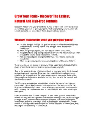 Grow Your Penis - Discover The Easiest,
Natural And Risk-Free Formula
It doesn t matter what your present size is. You could be well above the average
and still feel you want to grow your penis. That is completely natural. After all,
when it comes to our friend down there, bigger is always better.




What are the benefits when you grow your penis?
   v For one, a bigger package can give you a natural boost in confidence that
     comes from you knowing women love it bigger which means more
     satisfaction.
   v When you grow your penis, you have better control and stamina.
   v You get hard and long-lasting erections every time no matter your age when
     you use this natural penis enlargement formula.
   v With the natural penis enlargement formula, you will end premature
     ejaculation.
   v When you grow your penis, temporary impotence will become history.

These benefits are not caused by simply having a bigger penis. Instead, it s the
pluses of exercising your way to grow your penis size naturally.

 One of the safest and most effective methods to grow your penis size is through
penis enlargement exercises. These exercises target both the pubococcygeus
muscle or the pc muscle and the corpora cavernosa of your penis. By targeting
these muscles and chambers, you build not only size, but also the strength and
stamina of your penis.

The PC muscle is responsible for urination. It is also the muscle that controls
ejaculation. The corpora cavernosa on the other hand are responsible for the
length and thickness of your erect penis. When you are aroused, penile muscles
relax, allowing the corpora cavernosa to completely fill with blood, creating an
erect penis.

Based on the functions of these two parts of your penis, you can immediately
understand why penis enlargement exercises can endow you not just with a bigger
package. In fact, men who have undergone programs that teach proper penis
enlargement exercises that target these muscles report better stamina, better
control of their ejaculate and stronger and harder erections. If nothing else, that
should give you something to think about.
 
