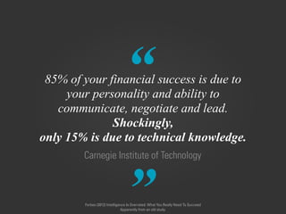 “
”
Carnegie Institute of Technology
85% of your financial success is due to  
your personality and ability to  
communicate, negotiate and lead.  
Shockingly,
only 15% is due to technical knowledge.
Forbes (2012) Intelligence Is Overrated: What You Really Need To Succeed
Apparently from an old study.
 