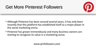 Get More Pinterest Followers


• Although Pinterest has been around several years, it has only been
  recently that this platform has established itself as a major player in
  the social marketing arena.
• Pinterest has grown tremendously and many business owners are
  starting to recognize its value in a marketing sense.


                          www.pinfollowerz.com
 